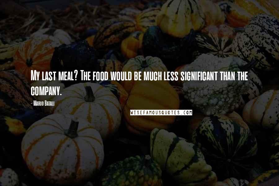 Mario Batali Quotes: My last meal? The food would be much less significant than the company.