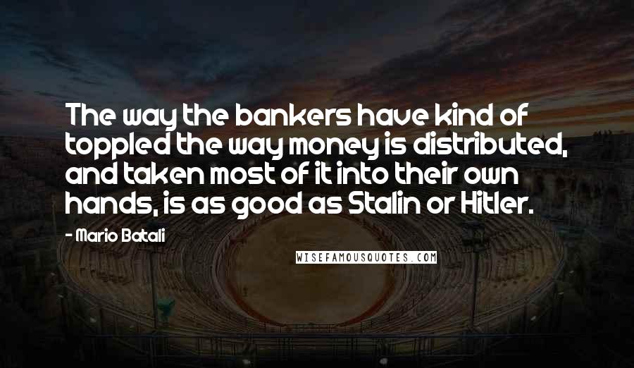 Mario Batali Quotes: The way the bankers have kind of toppled the way money is distributed, and taken most of it into their own hands, is as good as Stalin or Hitler.