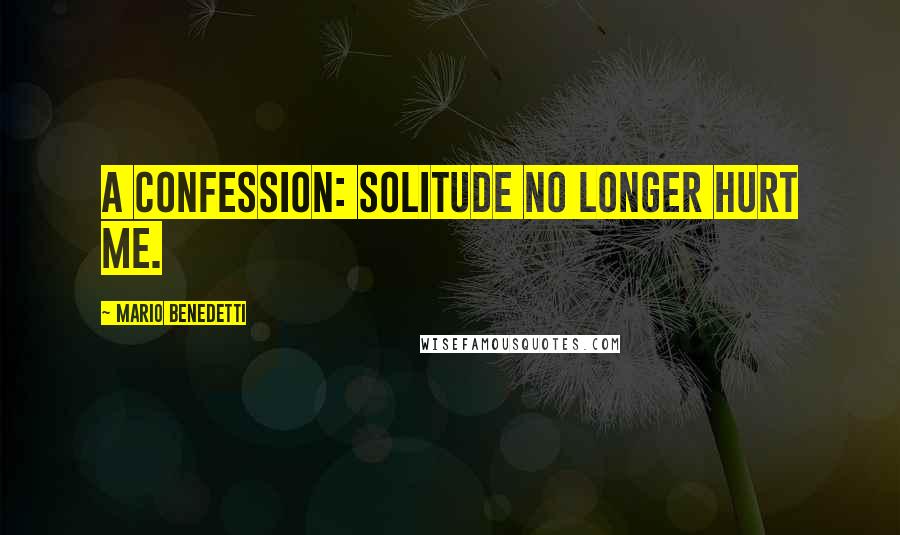 Mario Benedetti Quotes: A confession: solitude no longer hurt me.