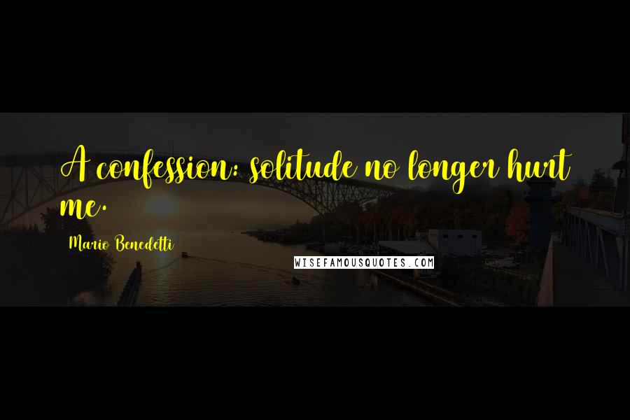 Mario Benedetti Quotes: A confession: solitude no longer hurt me.