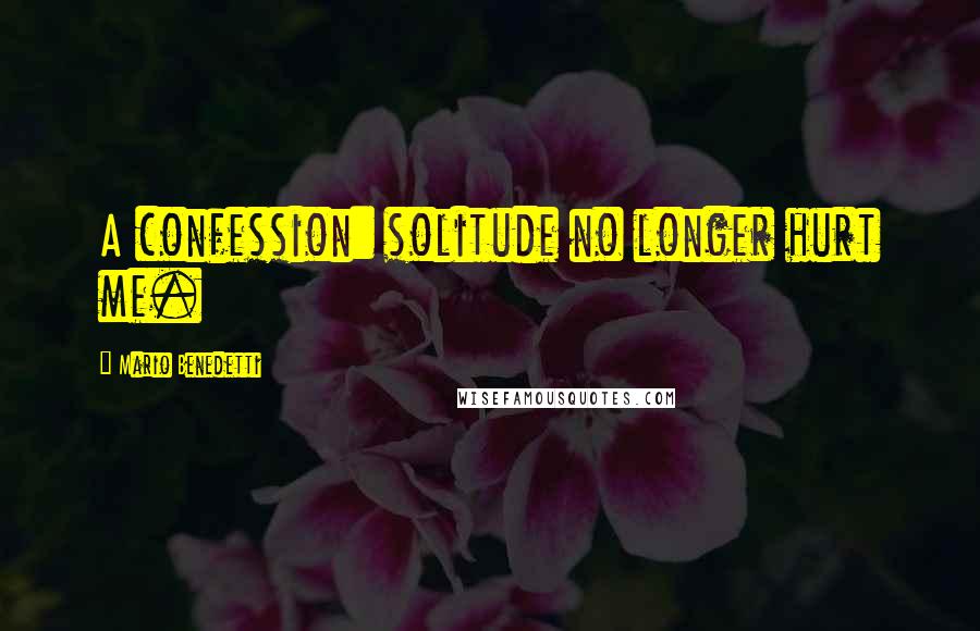 Mario Benedetti Quotes: A confession: solitude no longer hurt me.