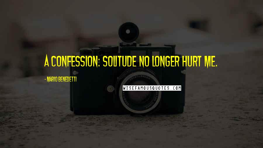 Mario Benedetti Quotes: A confession: solitude no longer hurt me.