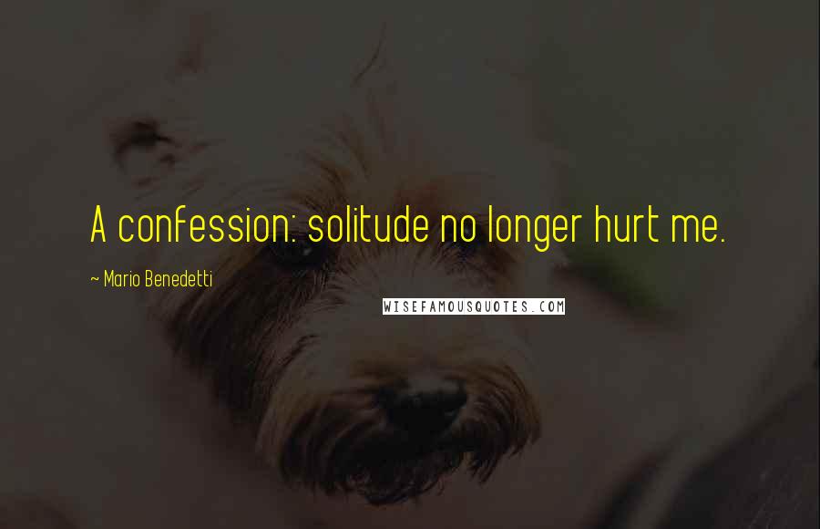 Mario Benedetti Quotes: A confession: solitude no longer hurt me.