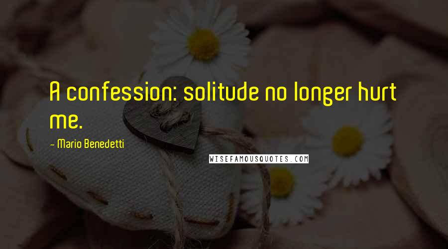 Mario Benedetti Quotes: A confession: solitude no longer hurt me.