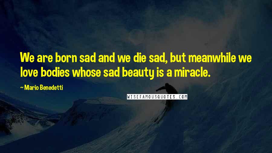 Mario Benedetti Quotes: We are born sad and we die sad, but meanwhile we love bodies whose sad beauty is a miracle.