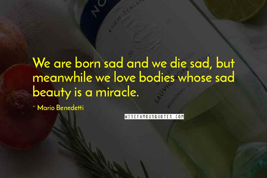 Mario Benedetti Quotes: We are born sad and we die sad, but meanwhile we love bodies whose sad beauty is a miracle.