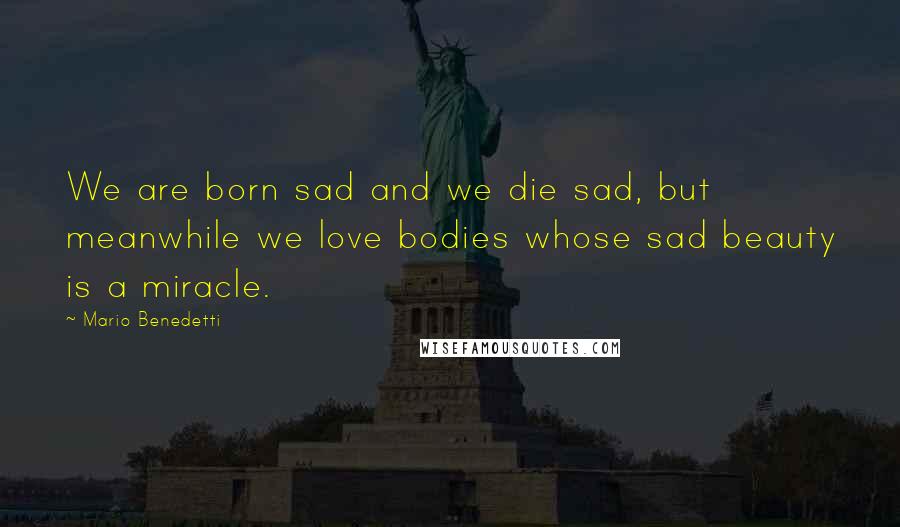 Mario Benedetti Quotes: We are born sad and we die sad, but meanwhile we love bodies whose sad beauty is a miracle.