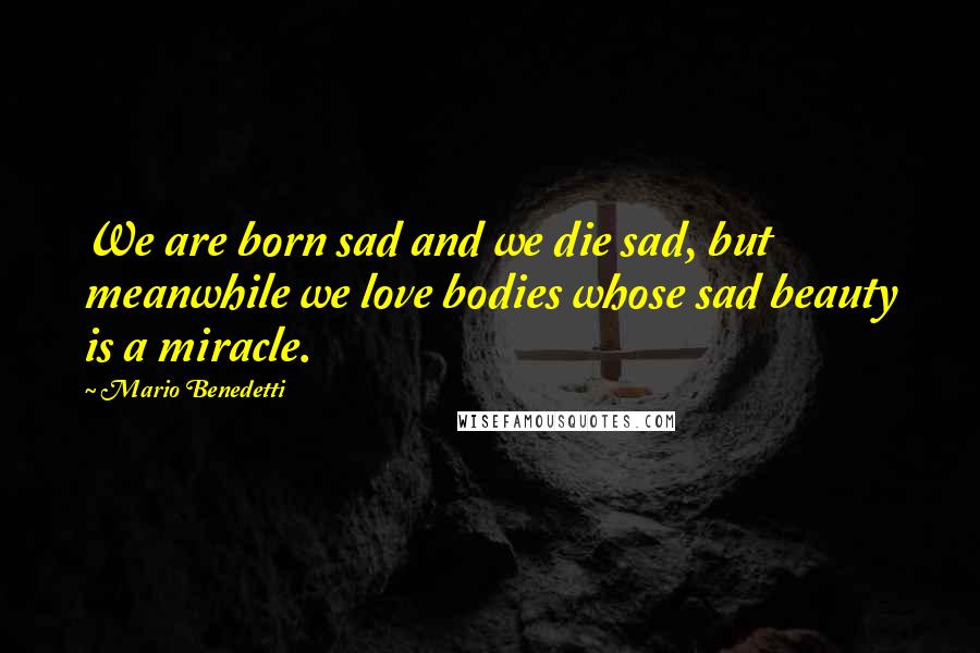 Mario Benedetti Quotes: We are born sad and we die sad, but meanwhile we love bodies whose sad beauty is a miracle.