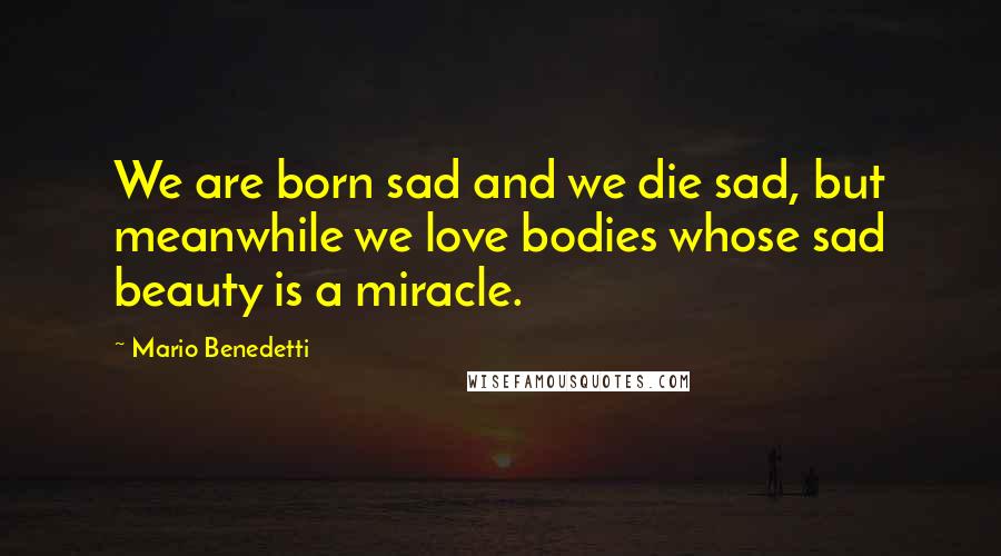 Mario Benedetti Quotes: We are born sad and we die sad, but meanwhile we love bodies whose sad beauty is a miracle.