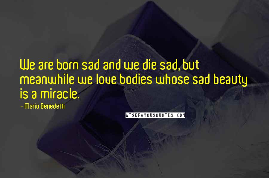 Mario Benedetti Quotes: We are born sad and we die sad, but meanwhile we love bodies whose sad beauty is a miracle.