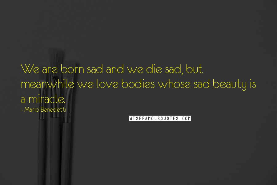 Mario Benedetti Quotes: We are born sad and we die sad, but meanwhile we love bodies whose sad beauty is a miracle.