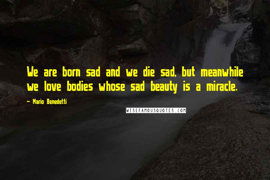 Mario Benedetti Quotes: We are born sad and we die sad, but meanwhile we love bodies whose sad beauty is a miracle.