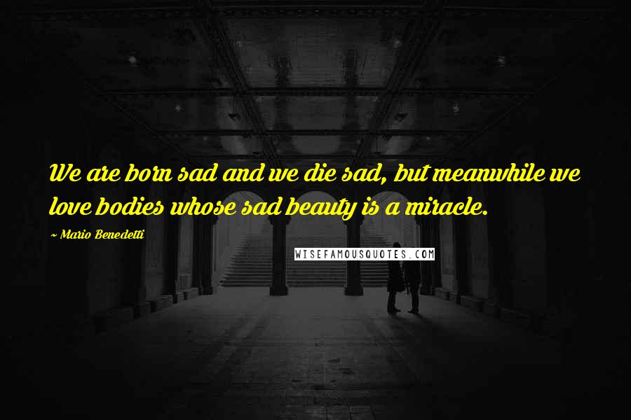 Mario Benedetti Quotes: We are born sad and we die sad, but meanwhile we love bodies whose sad beauty is a miracle.