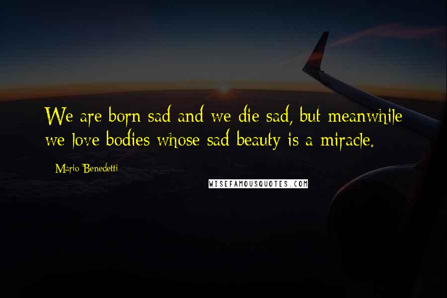 Mario Benedetti Quotes: We are born sad and we die sad, but meanwhile we love bodies whose sad beauty is a miracle.