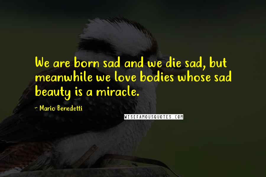 Mario Benedetti Quotes: We are born sad and we die sad, but meanwhile we love bodies whose sad beauty is a miracle.