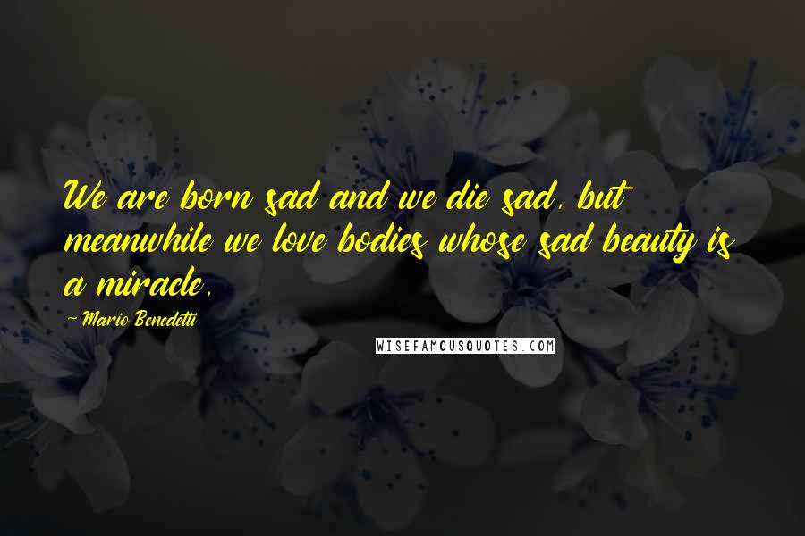 Mario Benedetti Quotes: We are born sad and we die sad, but meanwhile we love bodies whose sad beauty is a miracle.