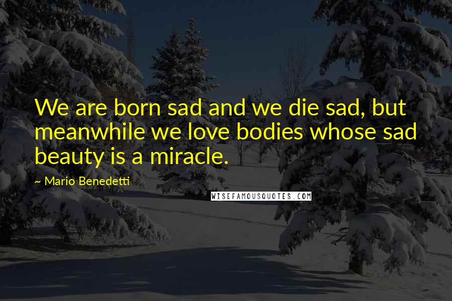 Mario Benedetti Quotes: We are born sad and we die sad, but meanwhile we love bodies whose sad beauty is a miracle.