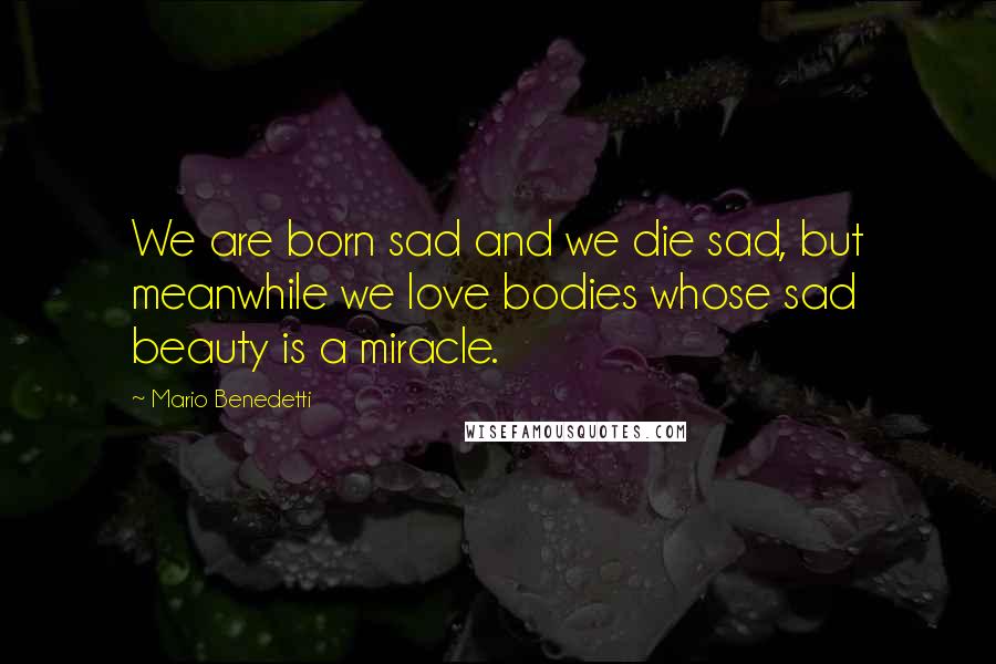 Mario Benedetti Quotes: We are born sad and we die sad, but meanwhile we love bodies whose sad beauty is a miracle.