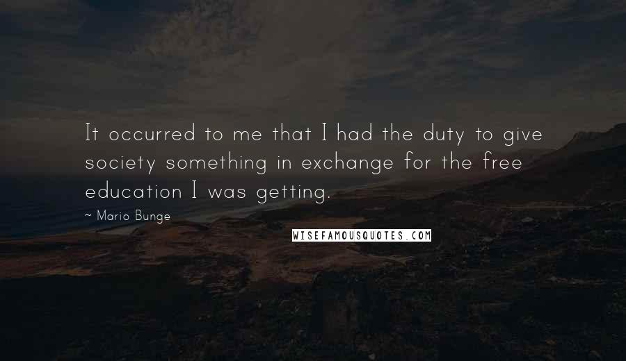 Mario Bunge Quotes: It occurred to me that I had the duty to give society something in exchange for the free education I was getting.
