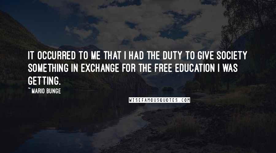 Mario Bunge Quotes: It occurred to me that I had the duty to give society something in exchange for the free education I was getting.