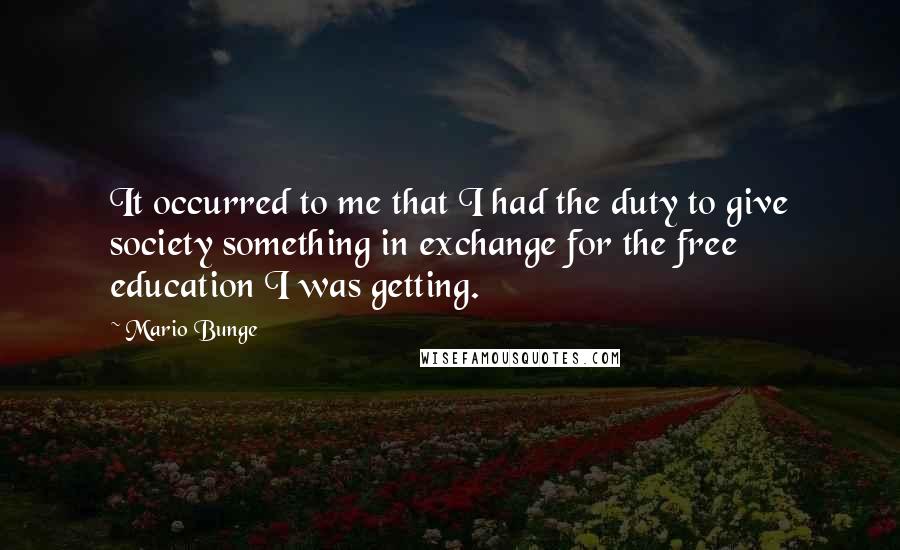 Mario Bunge Quotes: It occurred to me that I had the duty to give society something in exchange for the free education I was getting.