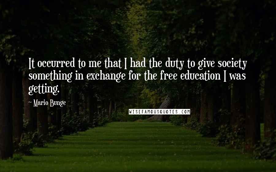 Mario Bunge Quotes: It occurred to me that I had the duty to give society something in exchange for the free education I was getting.