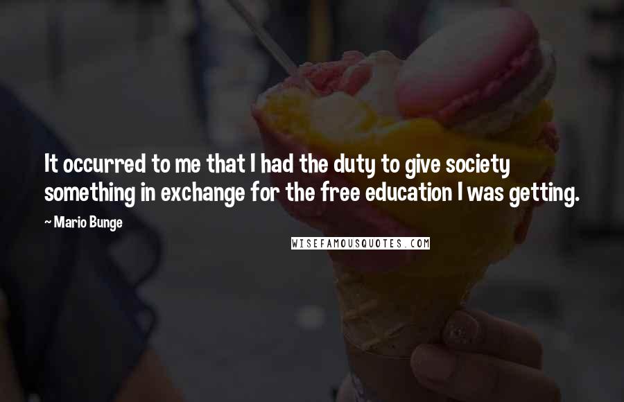 Mario Bunge Quotes: It occurred to me that I had the duty to give society something in exchange for the free education I was getting.