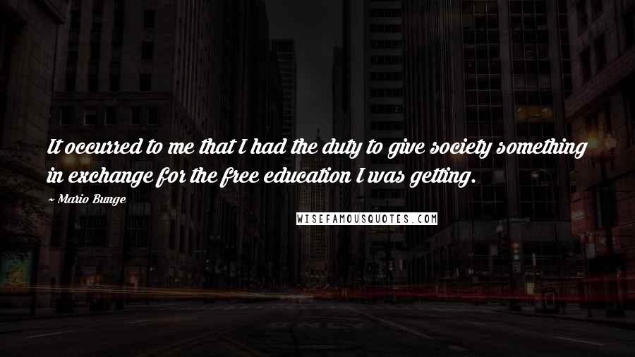 Mario Bunge Quotes: It occurred to me that I had the duty to give society something in exchange for the free education I was getting.