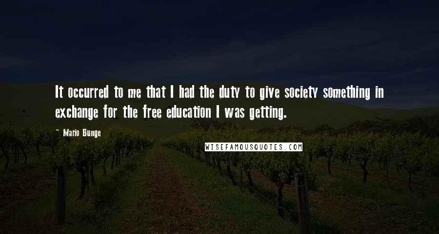 Mario Bunge Quotes: It occurred to me that I had the duty to give society something in exchange for the free education I was getting.