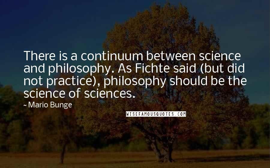 Mario Bunge Quotes: There is a continuum between science and philosophy. As Fichte said (but did not practice), philosophy should be the science of sciences.