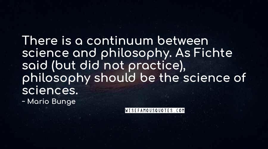 Mario Bunge Quotes: There is a continuum between science and philosophy. As Fichte said (but did not practice), philosophy should be the science of sciences.