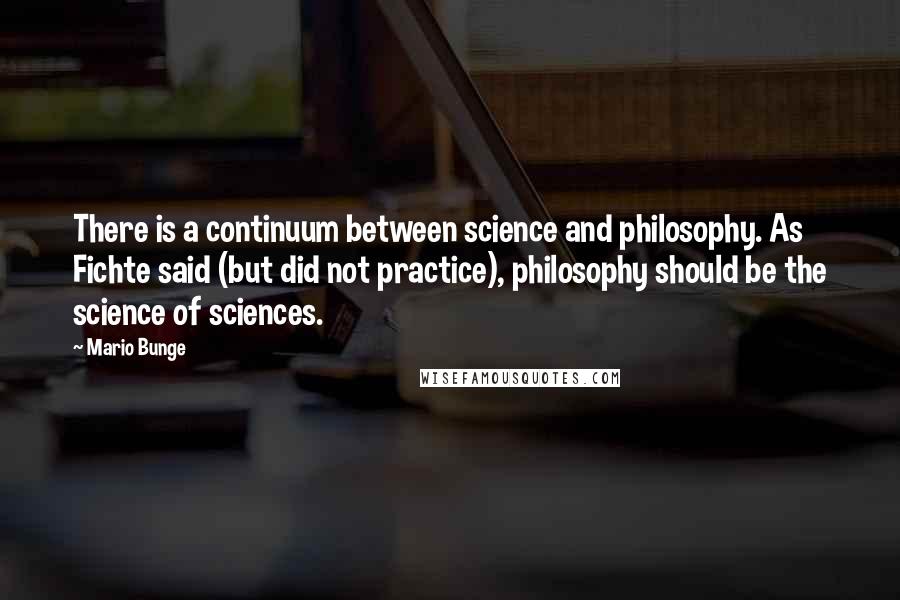 Mario Bunge Quotes: There is a continuum between science and philosophy. As Fichte said (but did not practice), philosophy should be the science of sciences.