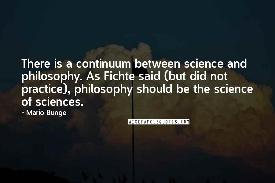 Mario Bunge Quotes: There is a continuum between science and philosophy. As Fichte said (but did not practice), philosophy should be the science of sciences.