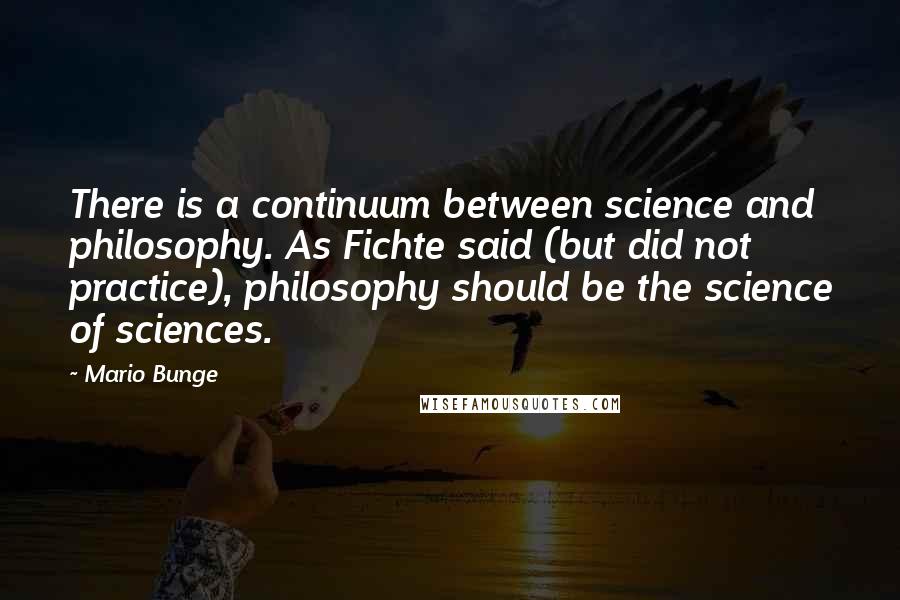 Mario Bunge Quotes: There is a continuum between science and philosophy. As Fichte said (but did not practice), philosophy should be the science of sciences.