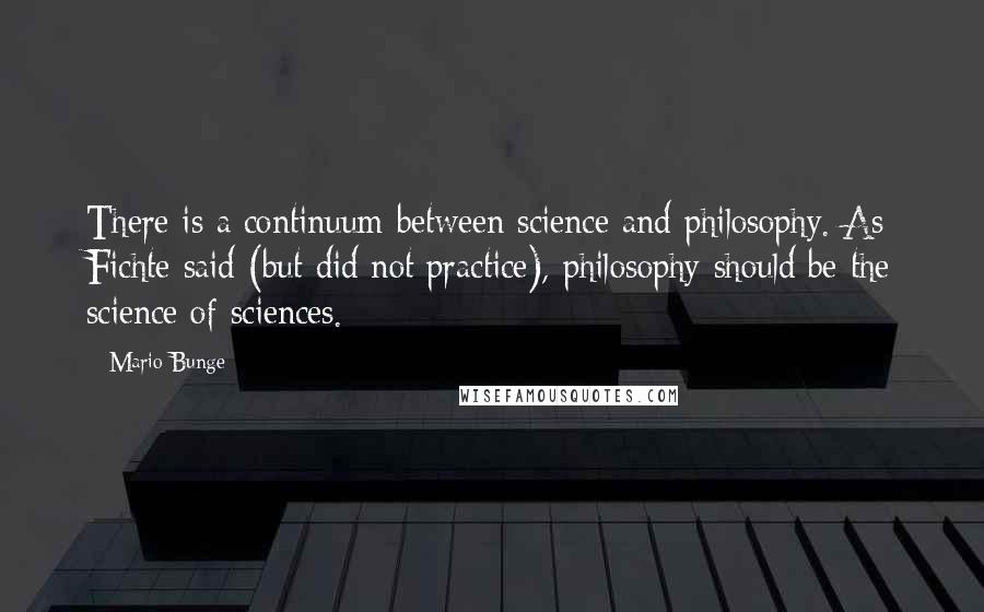 Mario Bunge Quotes: There is a continuum between science and philosophy. As Fichte said (but did not practice), philosophy should be the science of sciences.
