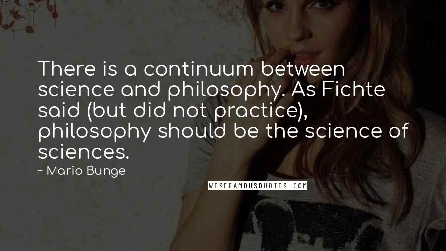 Mario Bunge Quotes: There is a continuum between science and philosophy. As Fichte said (but did not practice), philosophy should be the science of sciences.