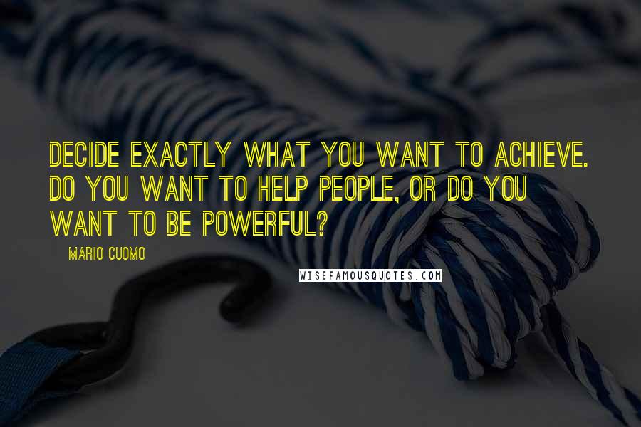 Mario Cuomo Quotes: Decide exactly what you want to achieve. Do you want to help people, or do you want to be powerful?