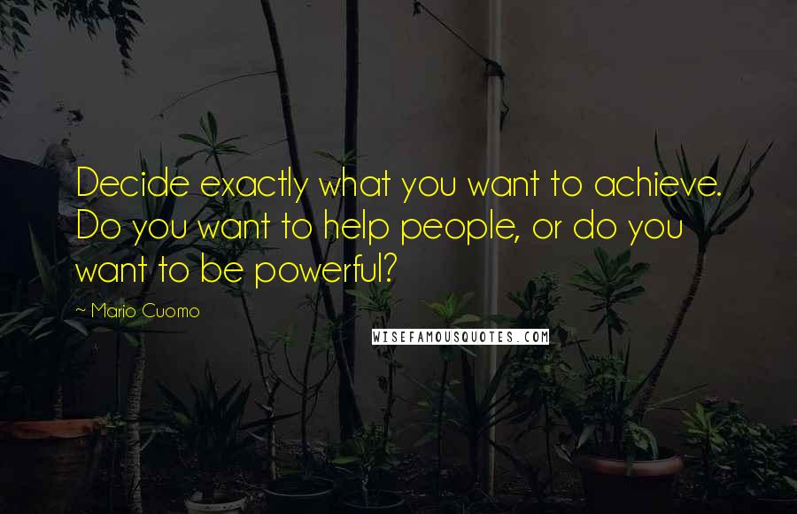 Mario Cuomo Quotes: Decide exactly what you want to achieve. Do you want to help people, or do you want to be powerful?