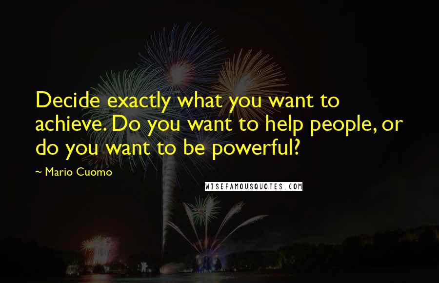 Mario Cuomo Quotes: Decide exactly what you want to achieve. Do you want to help people, or do you want to be powerful?