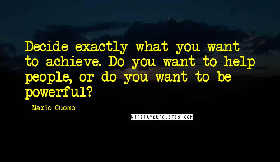 Mario Cuomo Quotes: Decide exactly what you want to achieve. Do you want to help people, or do you want to be powerful?
