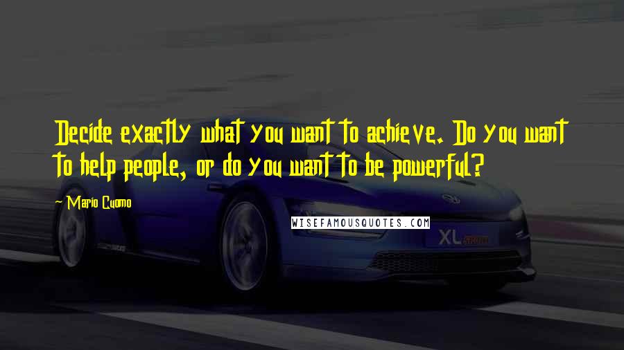 Mario Cuomo Quotes: Decide exactly what you want to achieve. Do you want to help people, or do you want to be powerful?