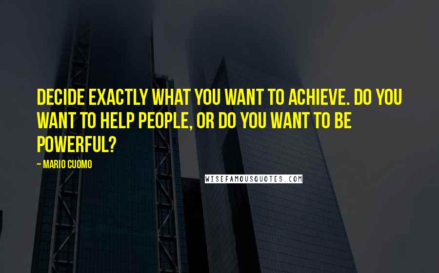 Mario Cuomo Quotes: Decide exactly what you want to achieve. Do you want to help people, or do you want to be powerful?