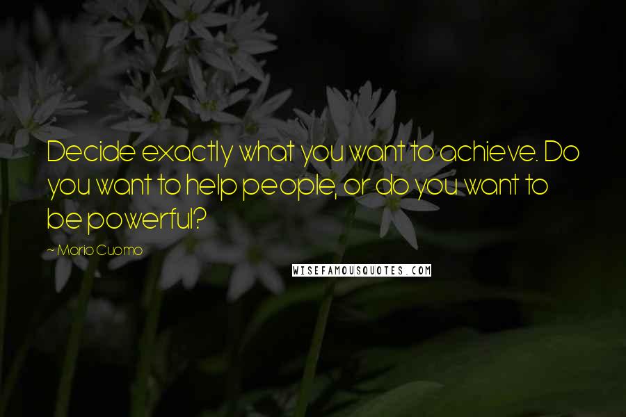 Mario Cuomo Quotes: Decide exactly what you want to achieve. Do you want to help people, or do you want to be powerful?