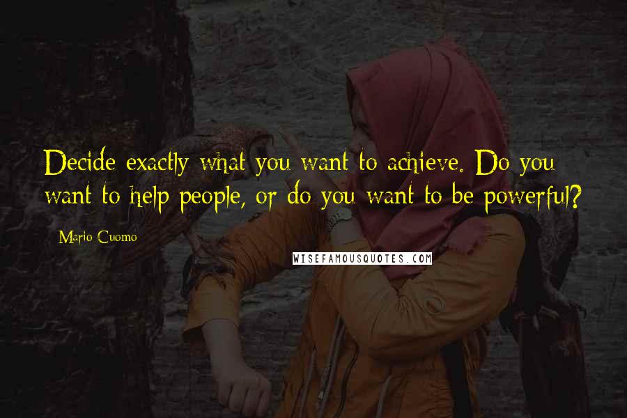 Mario Cuomo Quotes: Decide exactly what you want to achieve. Do you want to help people, or do you want to be powerful?