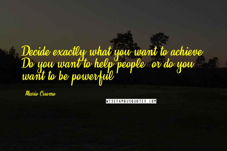 Mario Cuomo Quotes: Decide exactly what you want to achieve. Do you want to help people, or do you want to be powerful?