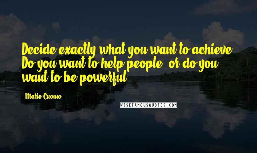 Mario Cuomo Quotes: Decide exactly what you want to achieve. Do you want to help people, or do you want to be powerful?