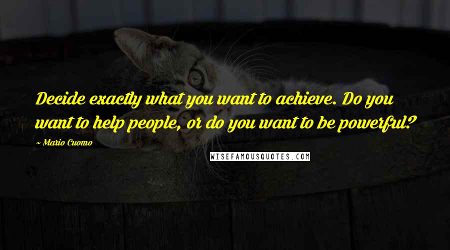 Mario Cuomo Quotes: Decide exactly what you want to achieve. Do you want to help people, or do you want to be powerful?