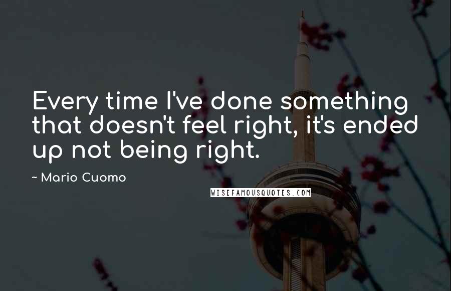 Mario Cuomo Quotes: Every time I've done something that doesn't feel right, it's ended up not being right.