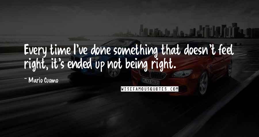 Mario Cuomo Quotes: Every time I've done something that doesn't feel right, it's ended up not being right.