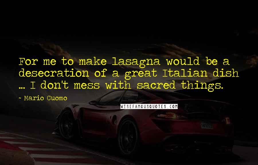 Mario Cuomo Quotes: For me to make lasagna would be a desecration of a great Italian dish ... I don't mess with sacred things.